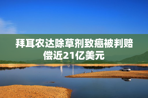 拜耳农达除草剂致癌被判赔偿近21亿美元