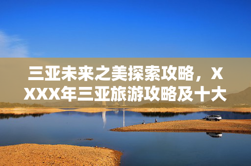 三亚未来之美探索攻略，XXXX年三亚旅游攻略及十大景点介绍