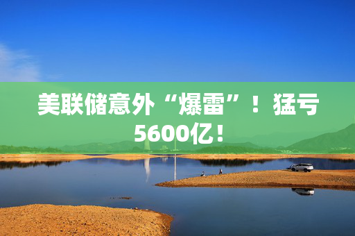 美联储意外“爆雷”！猛亏5600亿！