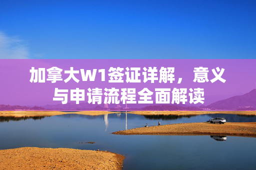 加拿大W1签证详解，意义与申请流程全面解读