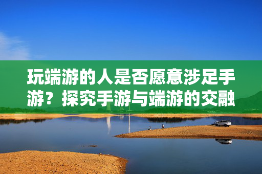 玩端游的人是否愿意涉足手游？探究手游与端游的交融现象与玩家心态变迁