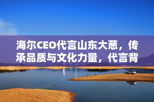 海尔CEO代言山东大葱，传承品质与文化力量，代言背后的故事与意义