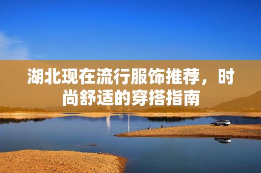 湖北现在流行服饰推荐，时尚舒适的穿搭指南