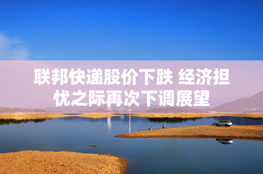 联邦快递股价下跌 经济担忧之际再次下调展望
