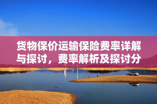 货物保价运输保险费率详解与探讨，费率解析及探讨分析
