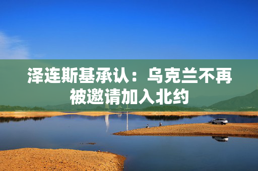 泽连斯基承认：乌克兰不再被邀请加入北约