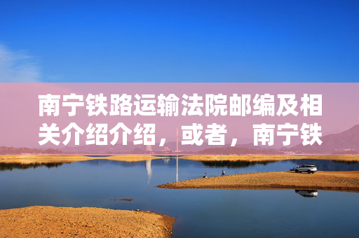 南宁铁路运输法院邮编及相关介绍介绍，或者，南宁铁路运输法院邮编查询及详细信息