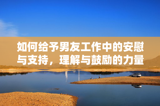 如何给予男友工作中的安慰与支持，理解与鼓励的力量之道