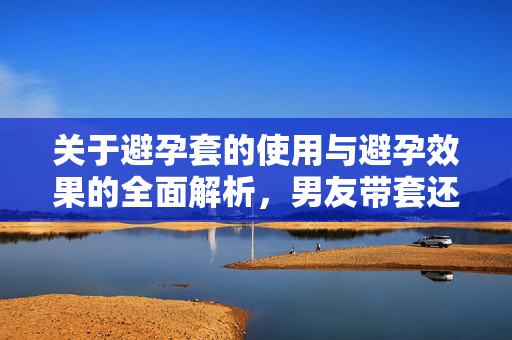 关于避孕套的使用与避孕效果的全面解析，男友带套还会怀孕吗？