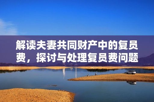 解读夫妻共同财产中的复员费，探讨与处理复员费问题的重要性