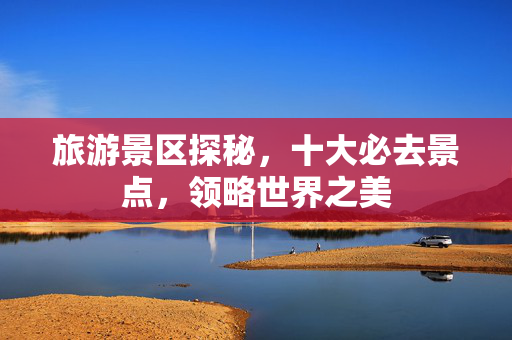 旅游景区探秘，十大必去景点，领略世界之美