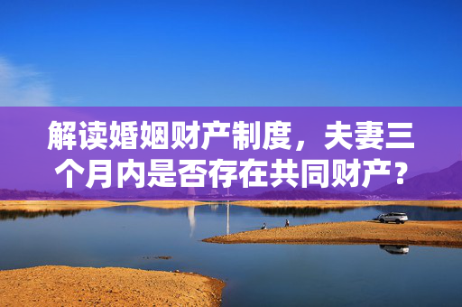 解读婚姻财产制度，夫妻三个月内是否存在共同财产？
