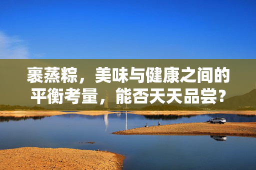 裹蒸粽，美味与健康之间的平衡考量，能否天天品尝？