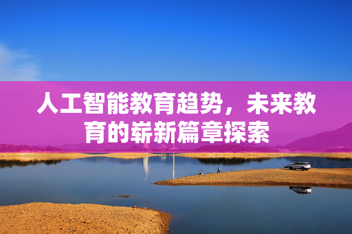 人工智能教育趋势，未来教育的崭新篇章探索
