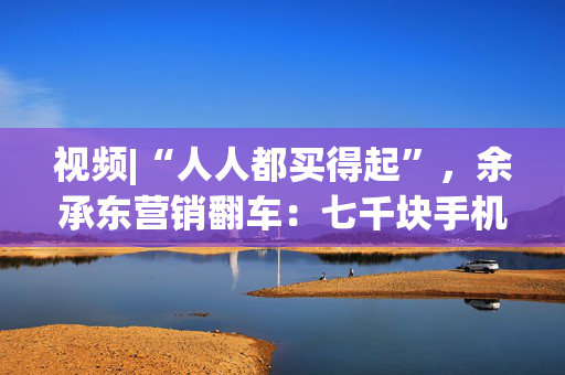 视频|“人人都买得起”，余承东营销翻车：七千块手机让网友破防了！余承东回应：我不太会说话，情商也低