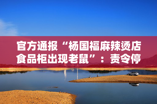 官方通报“杨国福麻辣烫店食品柜出现老鼠”：责令停业已立案