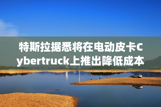特斯拉据悉将在电动皮卡Cybertruck上推出降低成本的电池创新