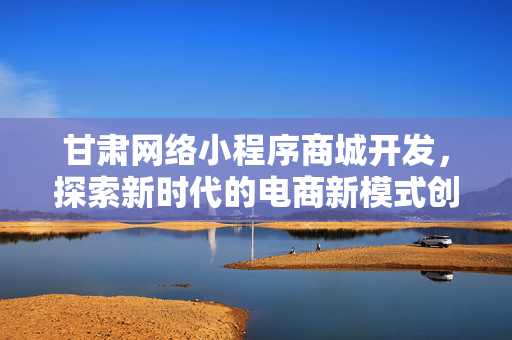 甘肃网络小程序商城开发，探索新时代的电商新模式创新之路