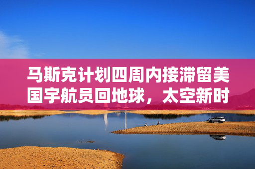 马斯克计划四周内接滞留美国宇航员回地球，太空新时代的挑战与机遇揭秘