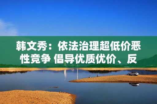 韩文秀：依法治理超低价恶性竞争 倡导优质优价、反对劣质低价