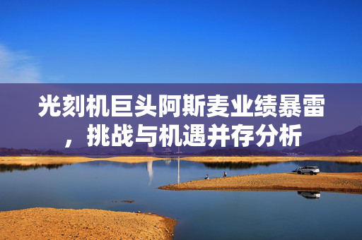 光刻机巨头阿斯麦业绩暴雷，挑战与机遇并存分析