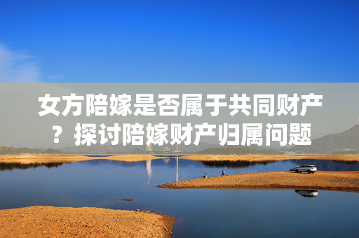 女方陪嫁是否属于共同财产？探讨陪嫁财产归属问题