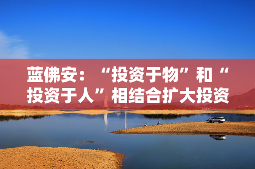 蓝佛安：“投资于物”和“投资于人”相结合扩大投资，更大力度支持“两重”“两新”