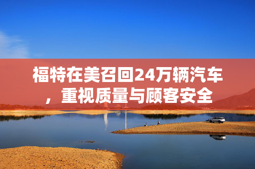 福特在美召回24万辆汽车，重视质量与顾客安全