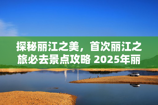 探秘丽江之美，首次丽江之旅必去景点攻略 2025年丽江自由行必打卡景点推荐