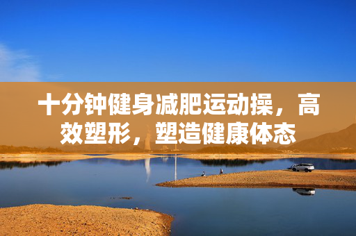 十分钟健身减肥运动操，高效塑形，塑造健康体态