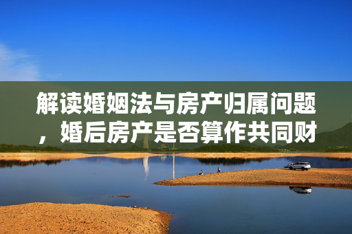 解读婚姻法与房产归属问题，婚后房产是否算作共同财产？