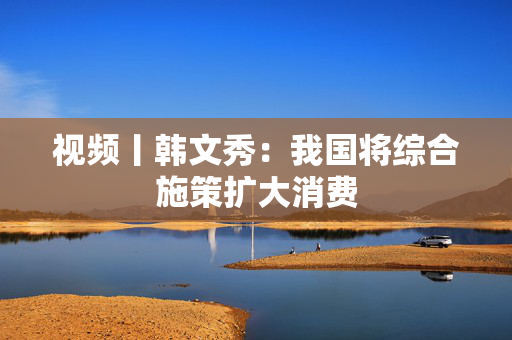 视频丨韩文秀：我国将综合施策扩大消费