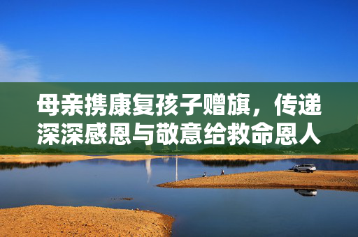 母亲携康复孩子赠旗，传递深深感恩与敬意给救命恩人