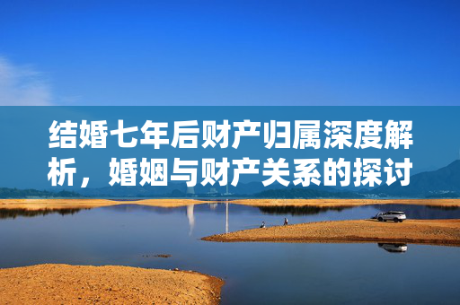 结婚七年后财产归属深度解析，婚姻与财产关系的探讨