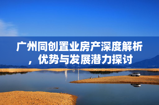 广州同创置业房产深度解析，优势与发展潜力探讨