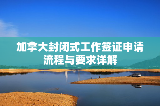 加拿大封闭式工作签证申请流程与要求详解