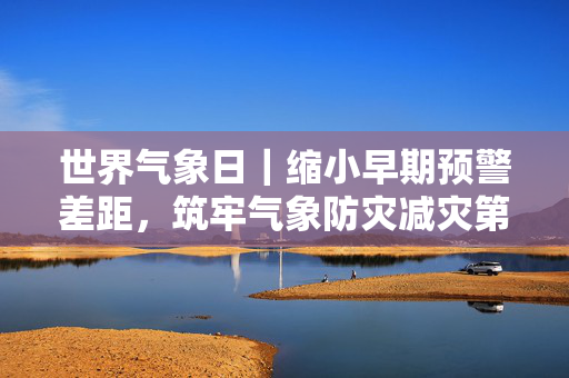 世界气象日｜缩小早期预警差距，筑牢气象防灾减灾第一道防线