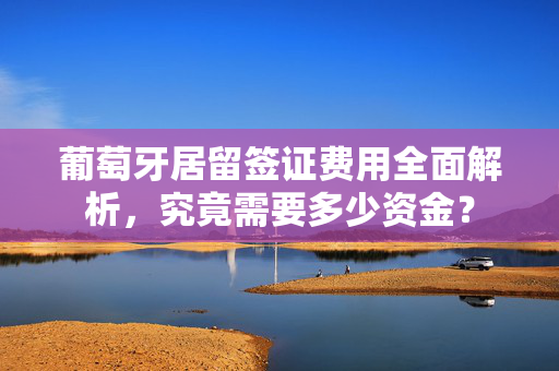 葡萄牙居留签证费用全面解析，究竟需要多少资金？