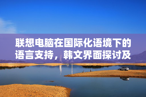 联想电脑在国际化语境下的语言支持，韩文界面探讨及是否支持韩文功能