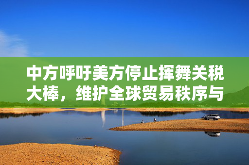 中方呼吁美方停止挥舞关税大棒，维护全球贸易秩序与共同利益。