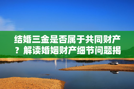 结婚三金是否属于共同财产？解读婚姻财产细节问题揭秘！