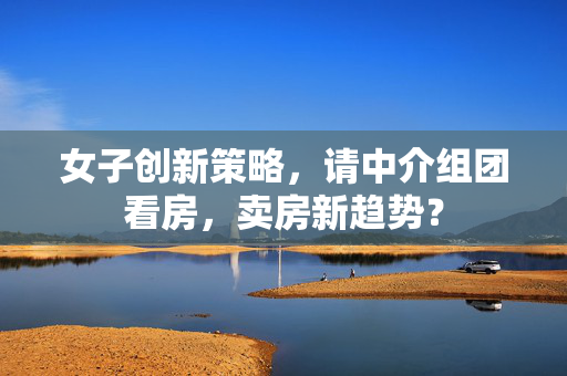 女子创新策略，请中介组团看房，卖房新趋势？