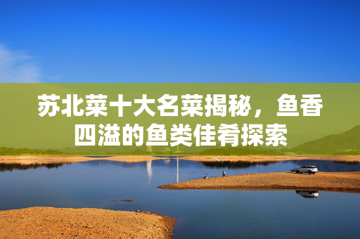 苏北菜十大名菜揭秘，鱼香四溢的鱼类佳肴探索