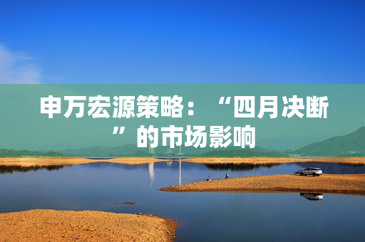 申万宏源策略：“四月决断”的市场影响