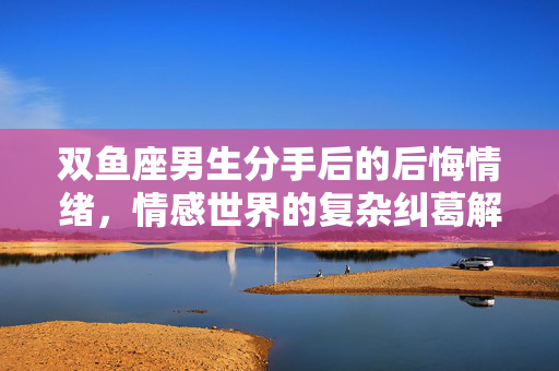双鱼座男生分手后的后悔情绪，情感世界的复杂纠葛解读