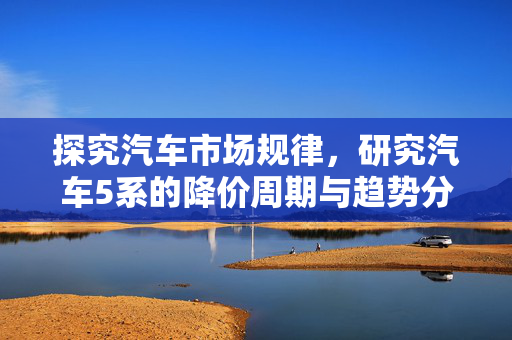 探究汽车市场规律，研究汽车5系的降价周期与趋势分析