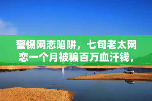 警惕网恋陷阱，七旬老太网恋一个月被骗百万血汗钱，损失达百万元！
