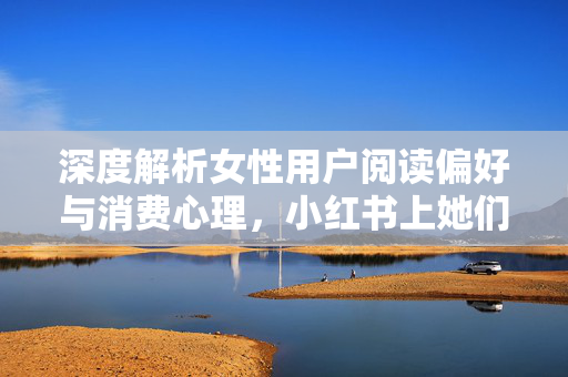 深度解析女性用户阅读偏好与消费心理，小红书上她们关注什么？