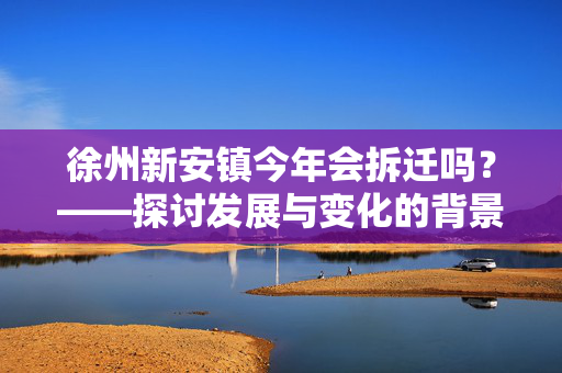 徐州新安镇今年会拆迁吗？——探讨发展与变化的背景下新安镇拆迁情况