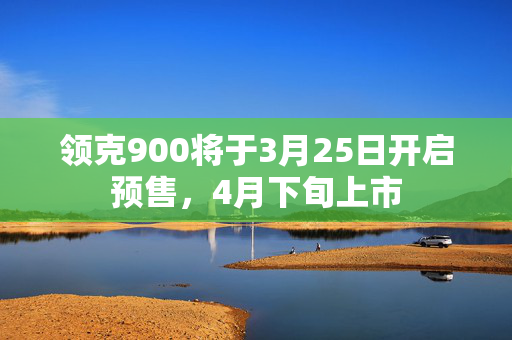 领克900将于3月25日开启预售，4月下旬上市